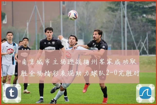南京城市主场迎战梅州客家成功取胜全场精彩表现助力球队2-0完胜对手