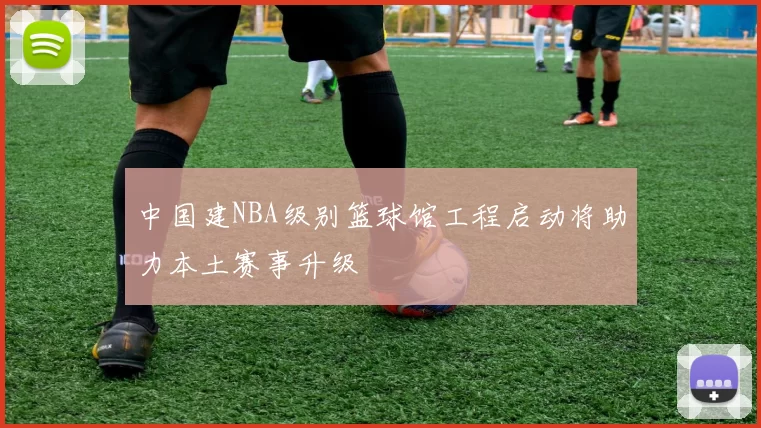 中国建NBA级别篮球馆工程启动将助力本土赛事升级