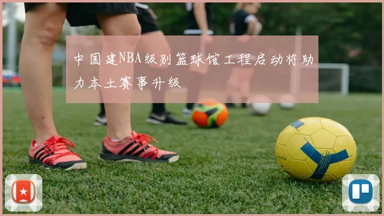 中国建NBA级别篮球馆工程启动将助力本土赛事升级