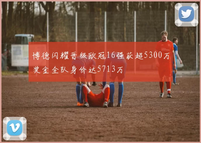博德闪耀晋级欧冠16强获超5300万奖金全队身价达5713万