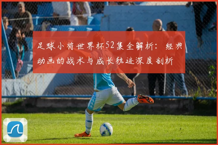 足球小将世界杯52集全解析：经典动画的战术与成长轨迹深度剖析