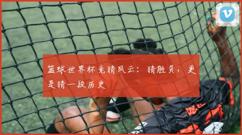 篮球世界杯竞猜风云:猜胜负,更是猜一段历史