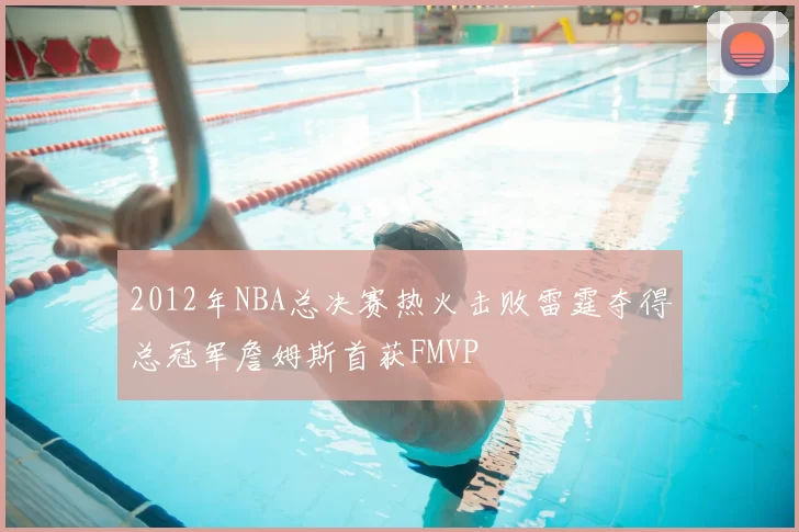 2012年NBA总决赛热火击败雷霆夺得总冠军詹姆斯首获FMVP