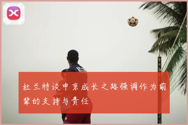 杜兰特谈申京成长之路强调作为前辈的支持与责任