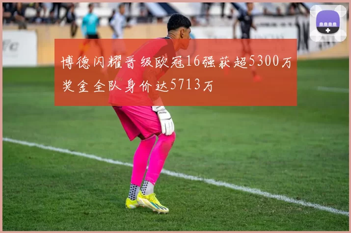 博德闪耀晋级欧冠16强获超5300万奖金全队身价达5713万