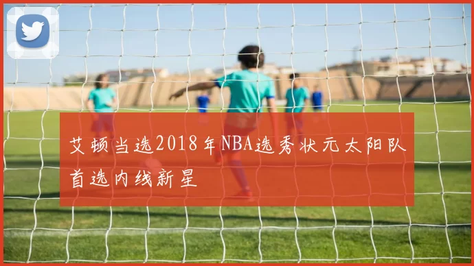 艾顿当选2018年NBA选秀状元太阳队首选内线新星
