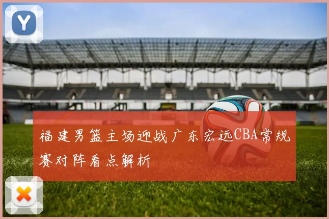 福建男篮主场迎战广东宏远CBA常规赛对阵看点解析