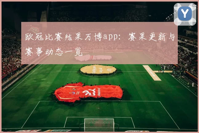 欧冠比赛结果万博app:赛果更新与赛事动态一览