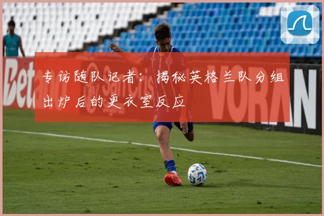 专访随队记者：揭秘英格兰队分组出炉后的更衣室反应