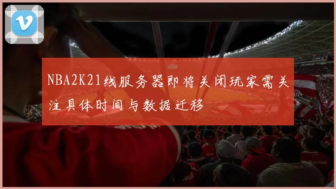 NBA2K21线服务器即将关闭玩家需关注具体时间与数据迁移