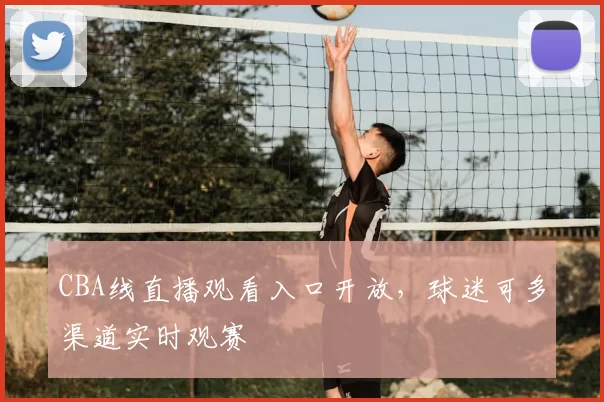 CBA线直播观看入口开放，球迷可多渠道实时观赛
