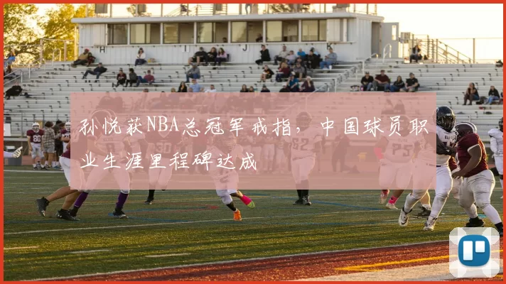 孙悦获NBA总冠军戒指，中国球员职业生涯里程碑达成