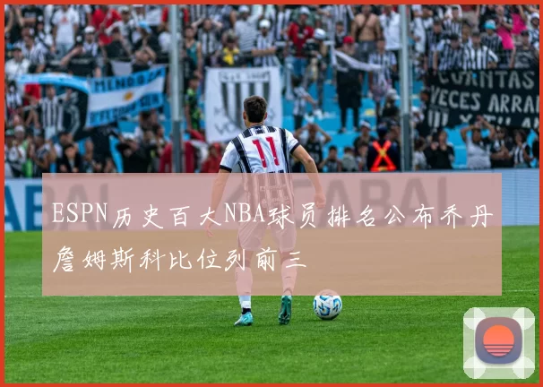 ESPN历史百大NBA球员排名公布乔丹詹姆斯科比位列前三