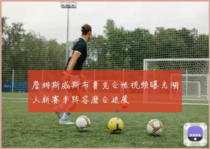 詹姆斯威斯布鲁克合练视频曝光湖人新赛季阵容磨合进展
