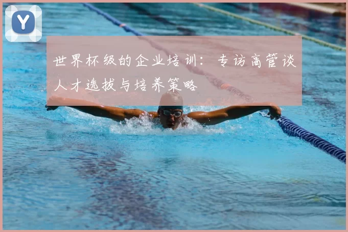 世界杯级的企业培训：专访高管谈人才选拔与培养策略