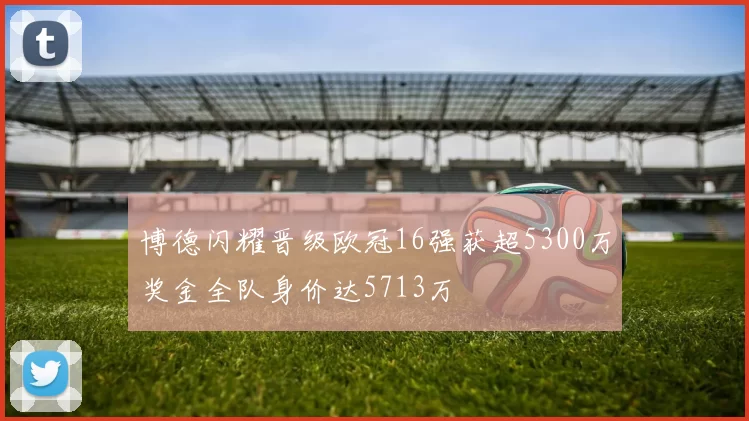 博德闪耀晋级欧冠16强获超5300万奖金全队身价达5713万