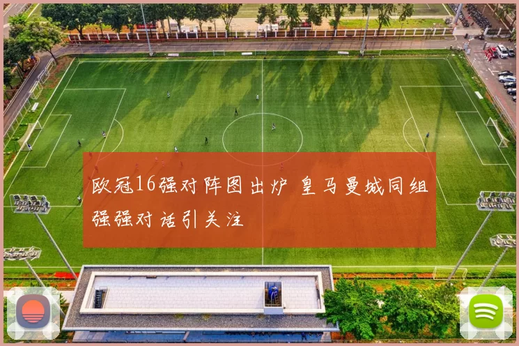 欧冠16强对阵图出炉 皇马曼城同组强强对话引关注
