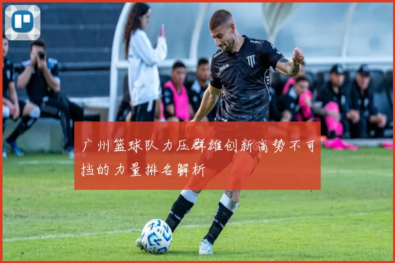 广州篮球队力压群雄创新高势不可挡的力量排名解析