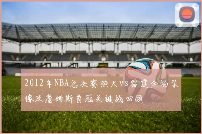 2012年NBA总决赛热火vs雷霆全场录像及詹姆斯首冠关键战回顾
