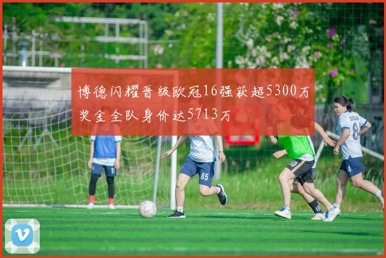 博德闪耀晋级欧冠16强获超5300万奖金全队身价达5713万