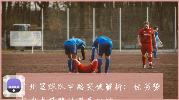 广州篮球队中路突破解析：优劣势与战术调整的深度剖析