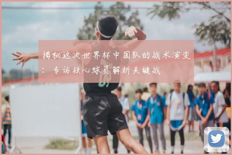 揭秘这次世界杯中国队的战术演变:专访核心球员解析关键战
