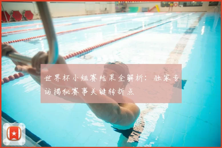 世界杯小组赛结果全解析：独家专访揭秘赛事关键转折点