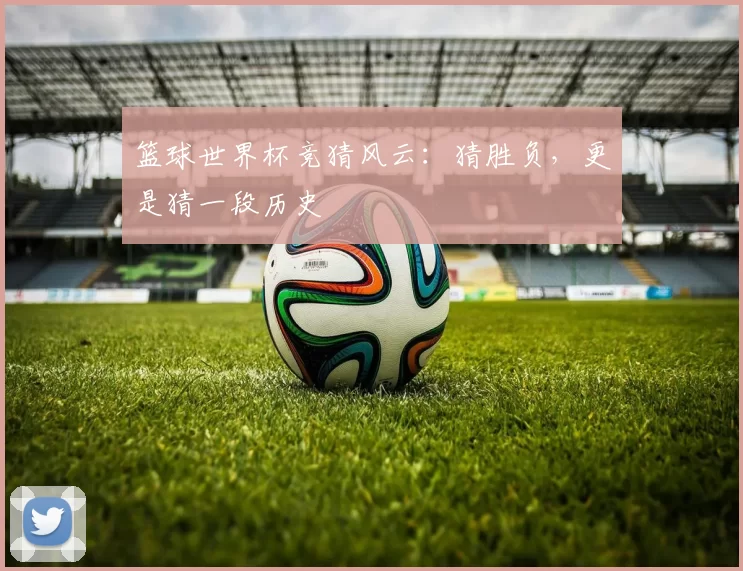 篮球世界杯竞猜风云：猜胜负，更是猜一段历史