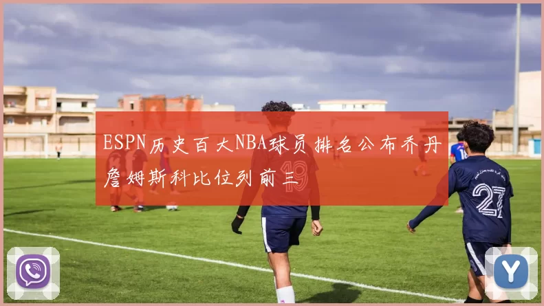 ESPN历史百大NBA球员排名公布乔丹詹姆斯科比位列前三