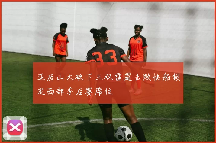 亚历山大砍下三双雷霆击败快船锁定西部季后赛席位