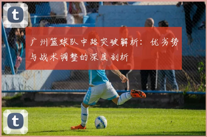 广州篮球队中路突破解析：优劣势与战术调整的深度剖析