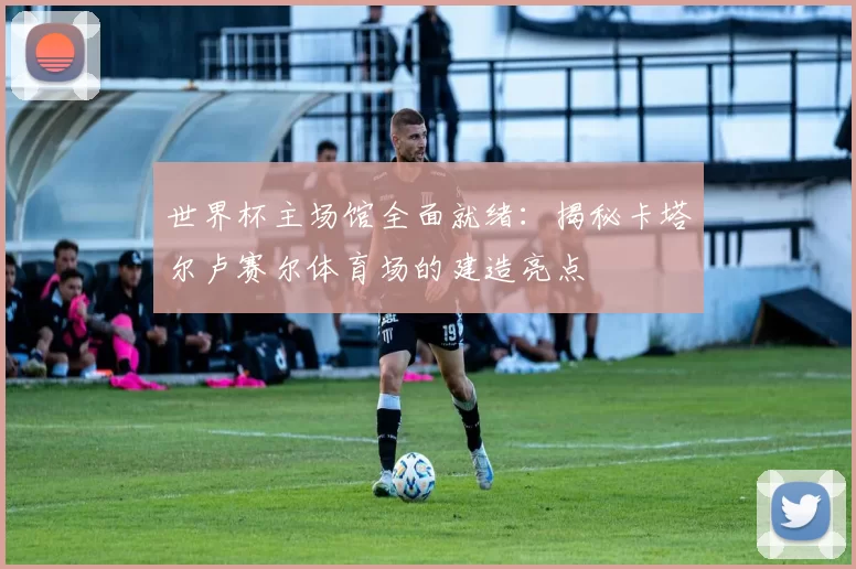 世界杯主场馆全面就绪：揭秘卡塔尔卢赛尔体育场的建造亮点