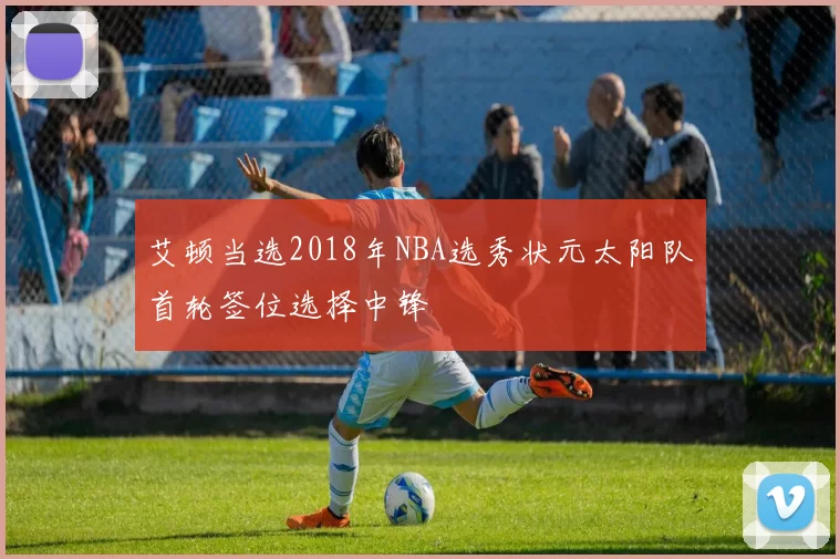 艾顿当选2018年NBA选秀状元太阳队首轮签位选择中锋