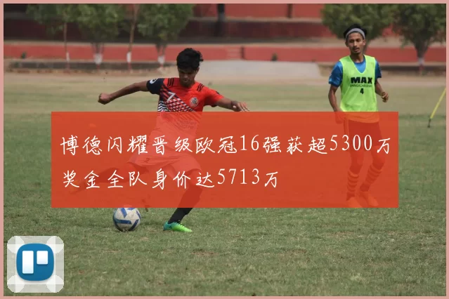 博德闪耀晋级欧冠16强获超5300万奖金全队身价达5713万
