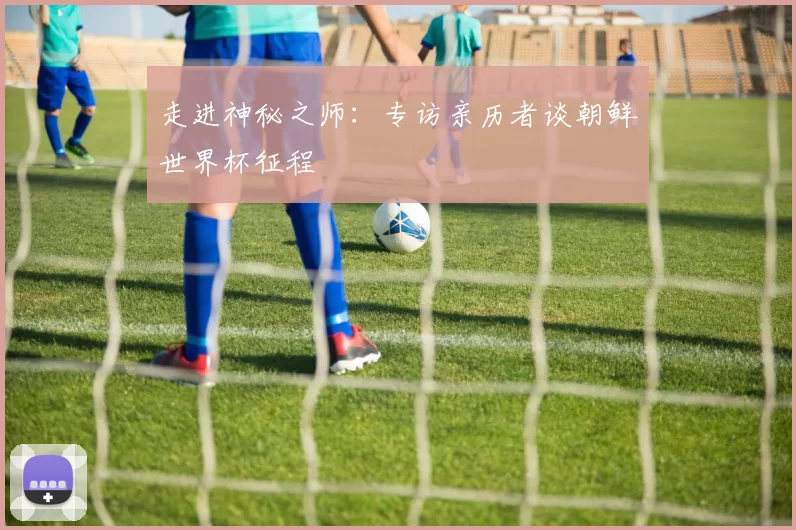 走进神秘之师：专访亲历者谈朝鲜世界杯征程