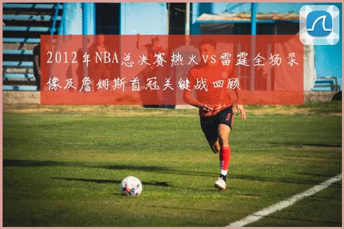 2012年NBA总决赛热火vs雷霆全场录像及詹姆斯首冠关键战回顾