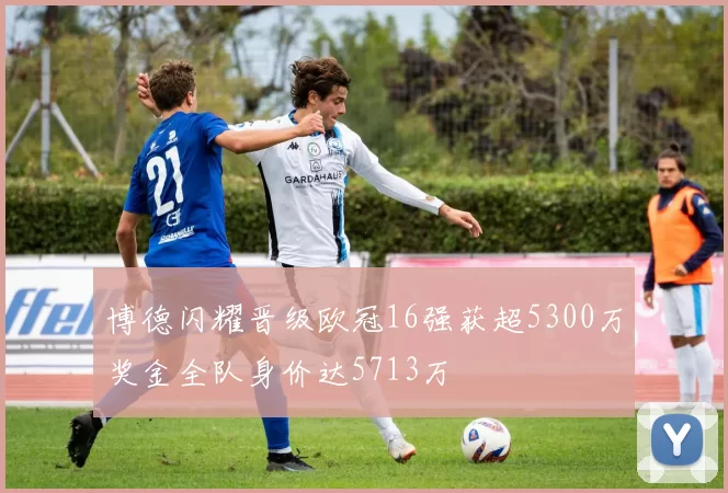 博德闪耀晋级欧冠16强获超5300万奖金全队身价达5713万