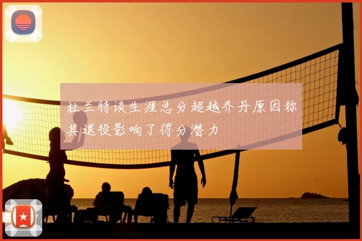 杜兰特谈生涯总分超越乔丹原因称其退役影响了得分潜力