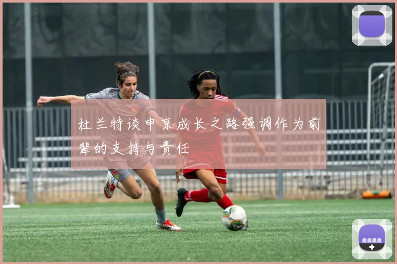 杜兰特谈申京成长之路强调作为前辈的支持与责任
