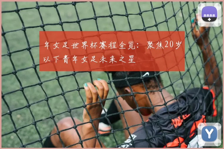 年女足世界杯赛程全览：聚焦20岁以下青年女足未来之星