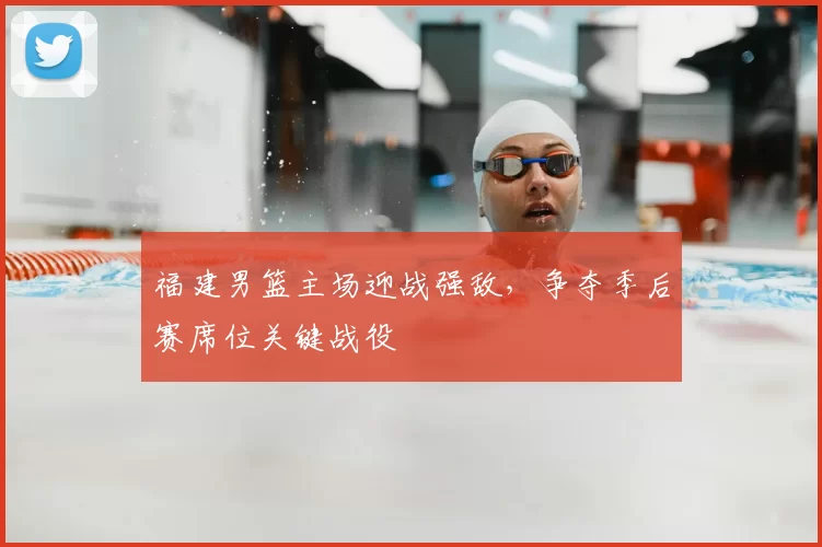 福建男篮主场迎战强敌，争夺季后赛席位关键战役