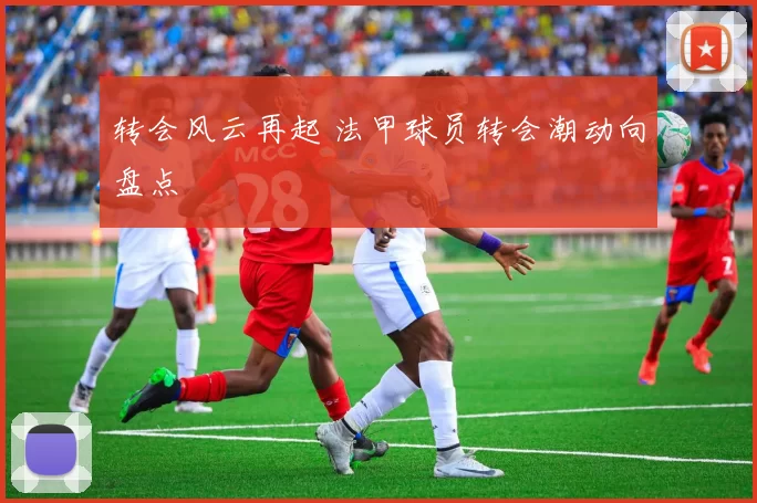 转会风云再起 法甲球员转会潮动向盘点