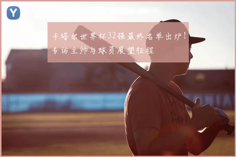 卡塔尔世界杯32强最终名单出炉！专访主帅与球员展望征程