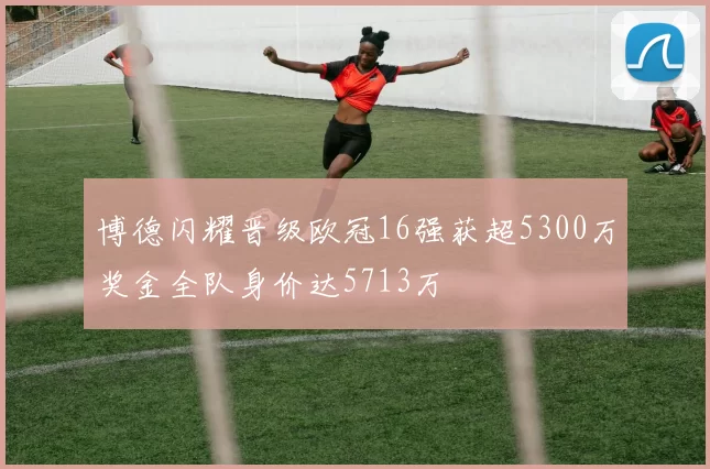 博德闪耀晋级欧冠16强获超5300万奖金全队身价达5713万
