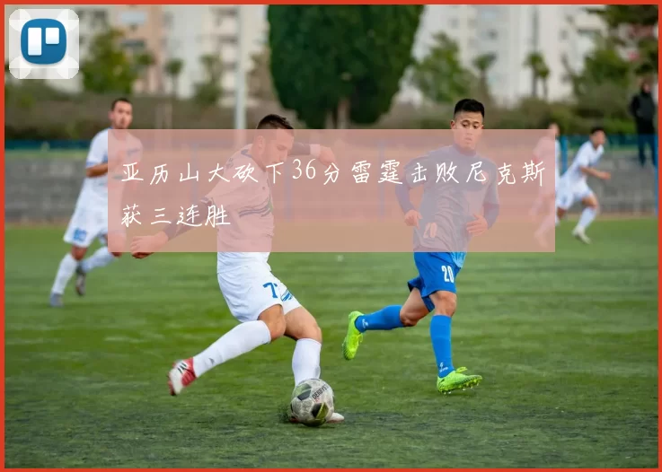 亚历山大砍下36分雷霆击败尼克斯获三连胜