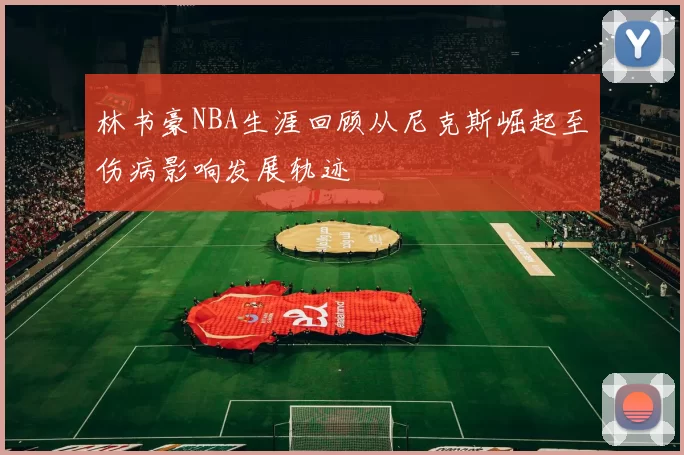 林书豪NBA生涯回顾从尼克斯崛起至伤病影响发展轨迹