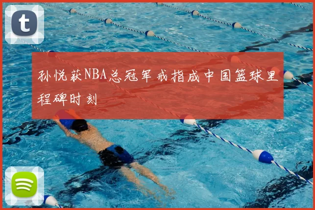 孙悦获NBA总冠军戒指成中国篮球里程碑时刻