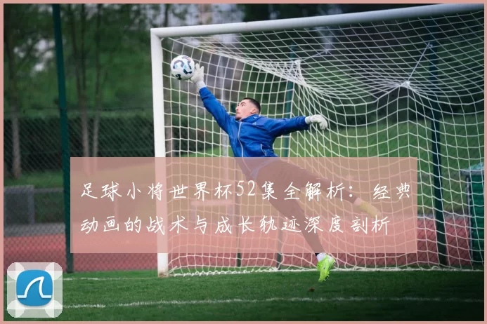 足球小将世界杯52集全解析：经典动画的战术与成长轨迹深度剖析