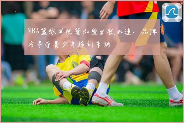 NBA篮球训练营加盟扩张加速，品牌方争夺青少年培训市场