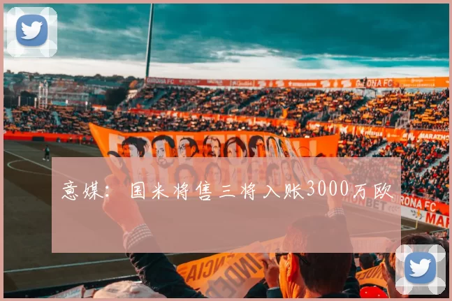 意媒：国米将售三将入账3000万欧